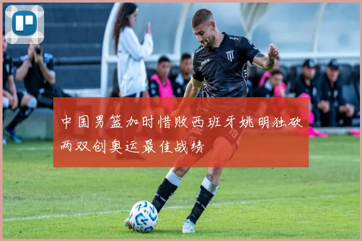 中国男篮加时惜败西班牙姚明独砍两双创奥运最佳战绩