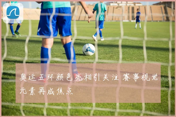奥运五环颜色亮相引关注 赛事视觉元素再成焦点
