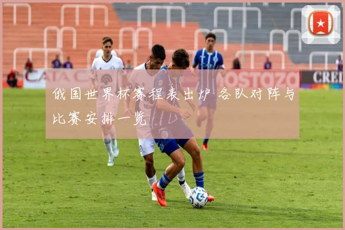 俄国世界杯赛程表出炉 各队对阵与比赛安排一览