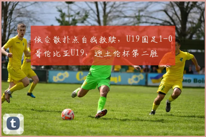 依合散扑点自我救赎,U19国足1-0哥伦比亚U19,迎土伦杯第二胜