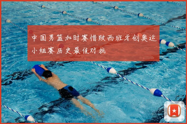 中国男篮加时赛惜败西班牙创奥运小组赛历史最佳对抗
