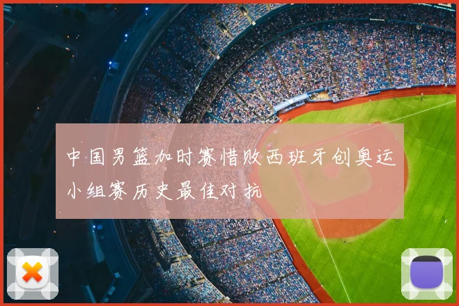 中国男篮加时赛惜败西班牙创奥运小组赛历史最佳对抗