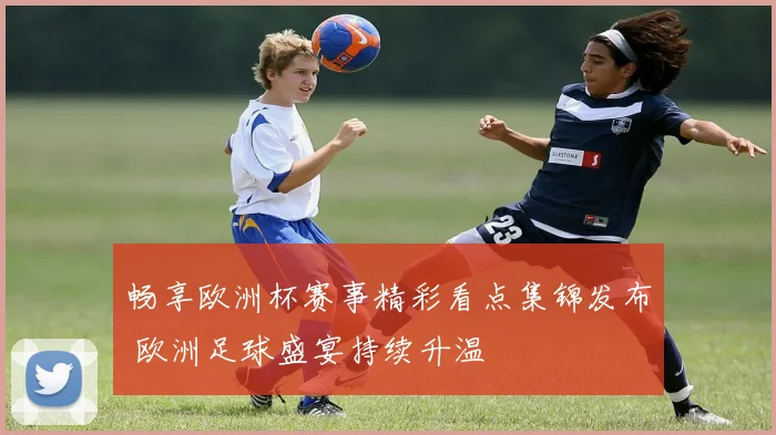 畅享欧洲杯赛事精彩看点集锦发布 欧洲足球盛宴持续升温