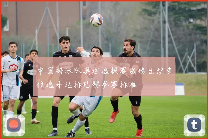 中国游泳队奥运选拔赛成绩出炉多位选手达标巴黎参赛标准