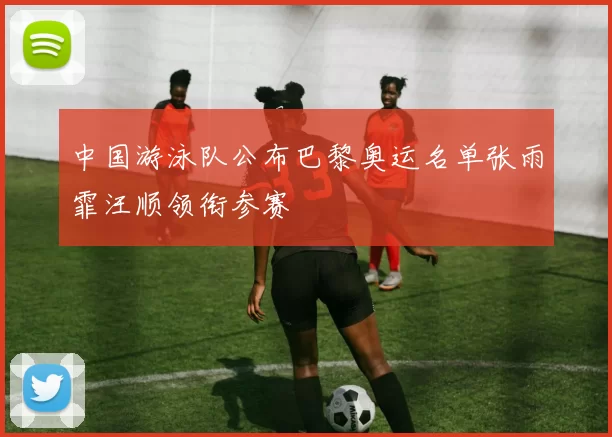 中国游泳队公布巴黎奥运名单张雨霏汪顺领衔参赛