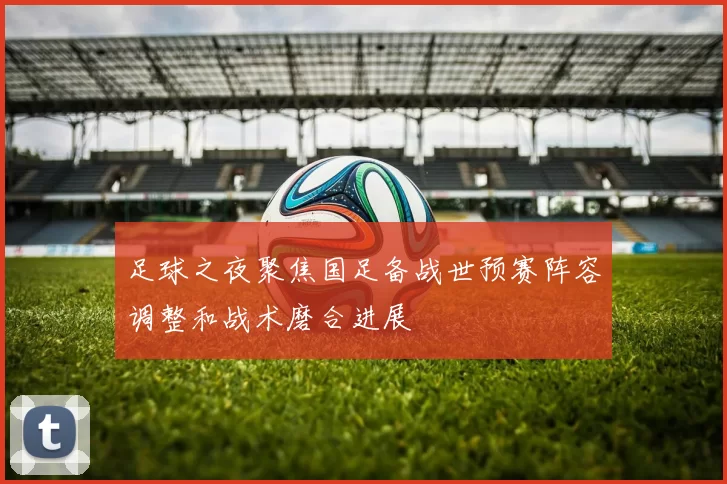 足球之夜聚焦国足备战世预赛阵容调整和战术磨合进展