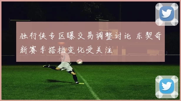 独行侠专区曝交易调整讨论 东契奇新赛季搭档变化受关注