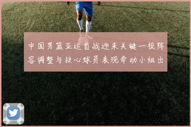 中国男篮亚运首战迎来关键一役阵容调整与核心球员表现牵动小组出线