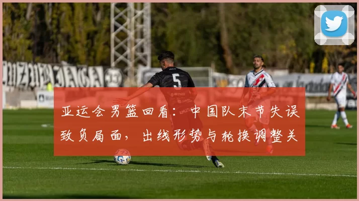 亚运会男篮回看：中国队末节失误致负局面，出线形势与轮换调整关注