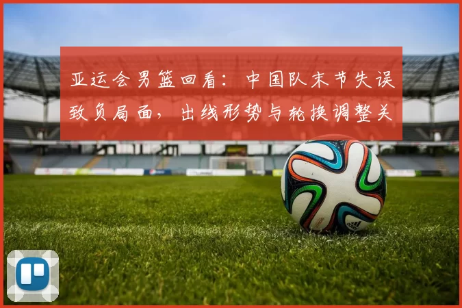 亚运会男篮回看：中国队末节失误致负局面，出线形势与轮换调整关注