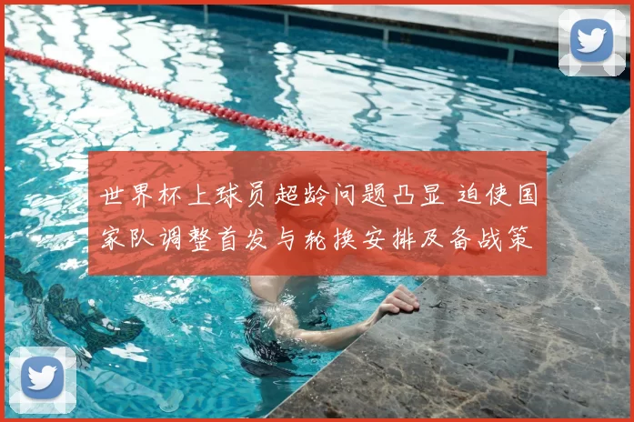 世界杯上球员超龄问题凸显 迫使国家队调整首发与轮换安排及备战策略