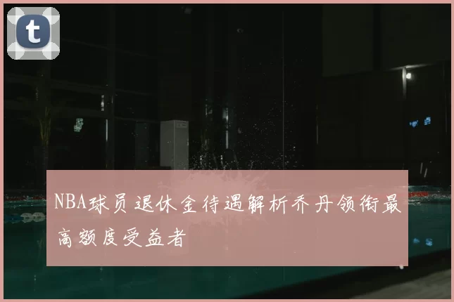 NBA球员退休金待遇解析乔丹领衔最高额度受益者