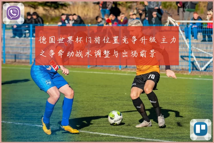 德国世界杯门将位置竞争升级 主力之争牵动战术调整与出场前景