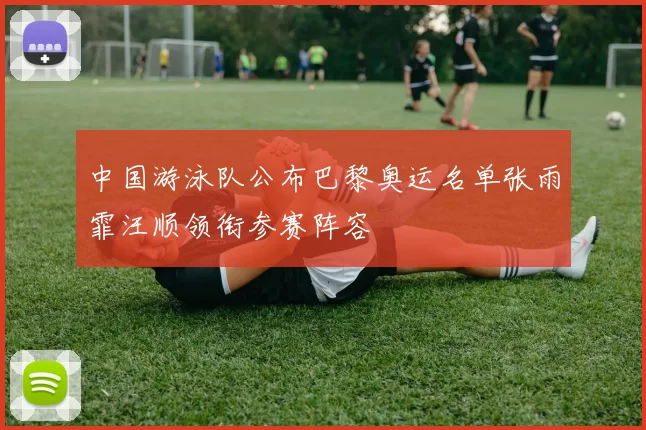 中国游泳队公布巴黎奥运名单张雨霏汪顺领衔参赛阵容