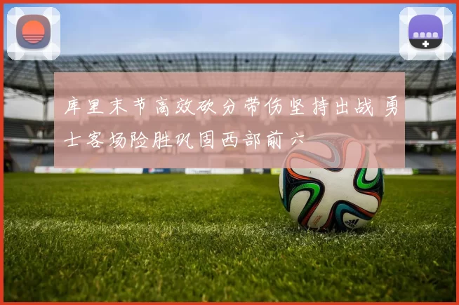 库里末节高效砍分带伤坚持出战 勇士客场险胜巩固西部前六