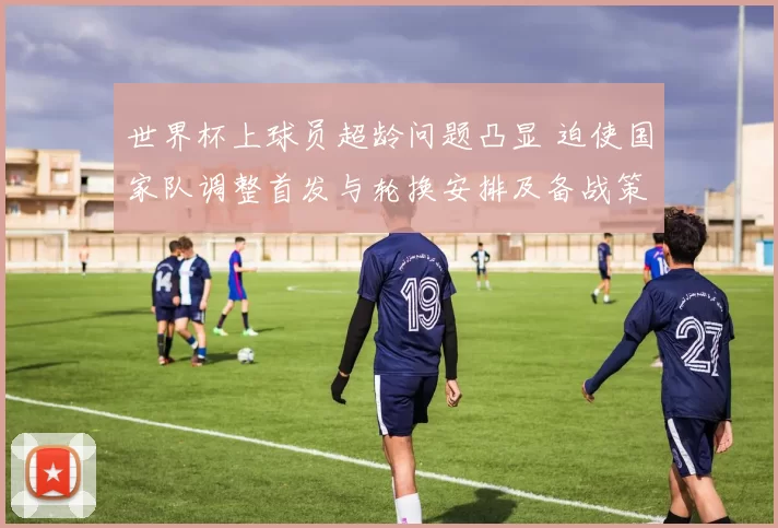 世界杯上球员超龄问题凸显 迫使国家队调整首发与轮换安排及备战策略