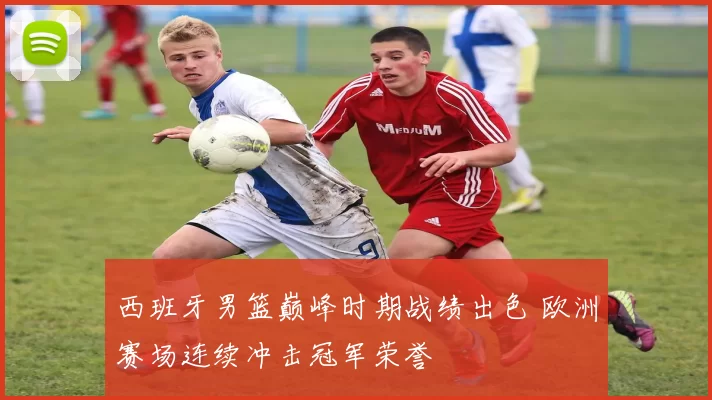 西班牙男篮巅峰时期战绩出色 欧洲赛场连续冲击冠军荣誉