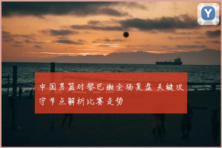 中国男篮对黎巴嫩全场复盘 关键攻守节点解析比赛走势