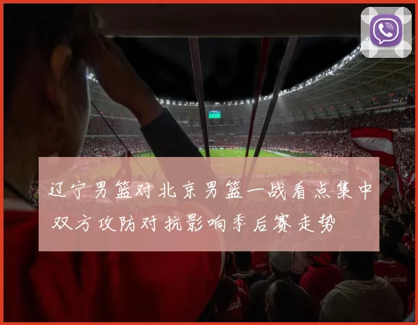 辽宁男篮对北京男篮一战看点集中 双方攻防对抗影响季后赛走势