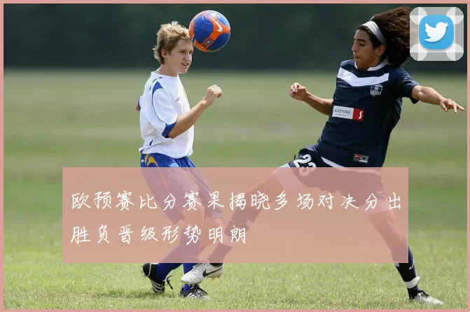 欧预赛比分赛果揭晓多场对决分出胜负晋级形势明朗
