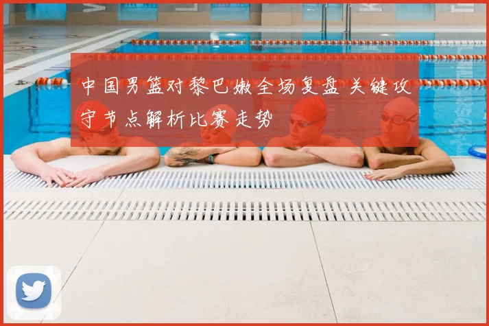 中国男篮对黎巴嫩全场复盘 关键攻守节点解析比赛走势