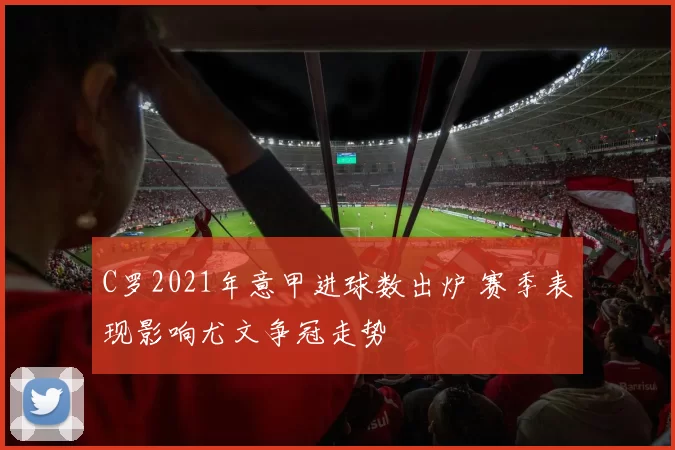 C罗2021年意甲进球数出炉 赛季表现影响尤文争冠走势