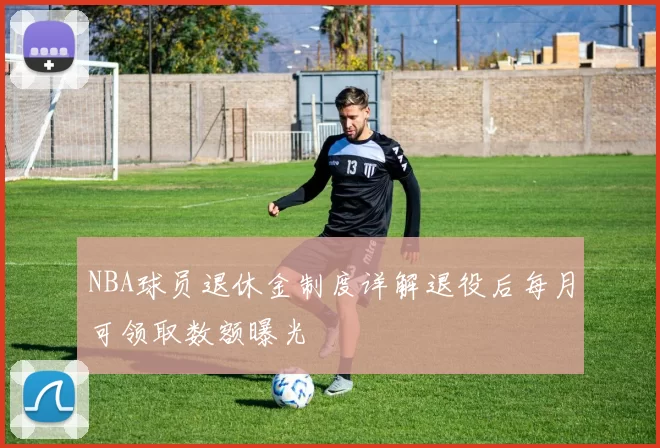 NBA球员退休金制度详解退役后每月可领取数额曝光