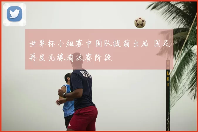 世界杯小组赛中国队提前出局 国足再度无缘淘汰赛阶段