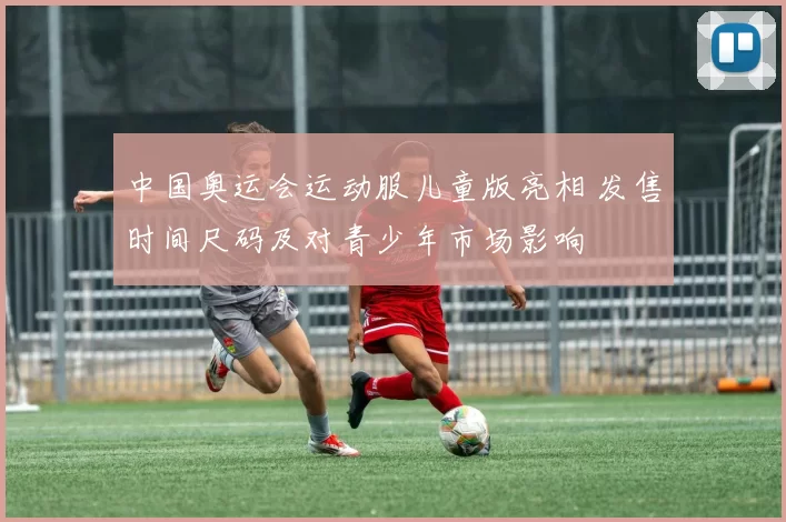 中国奥运会运动服儿童版亮相 发售时间尺码及对青少年市场影响
