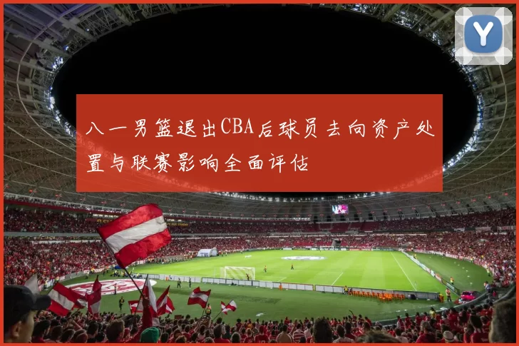 八一男篮退出CBA后球员去向资产处置与联赛影响全面评估