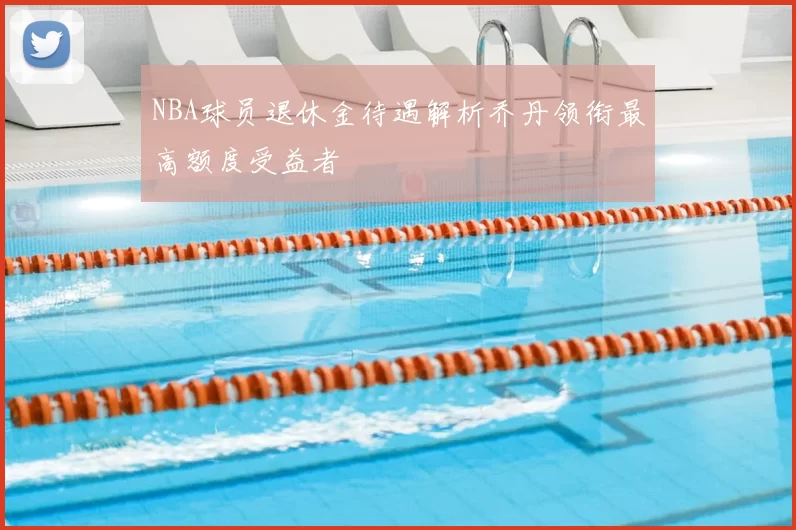 NBA球员退休金待遇解析乔丹领衔最高额度受益者