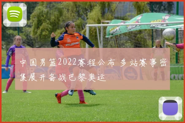 中国男篮2022赛程公布 多站赛事密集展开备战巴黎奥运