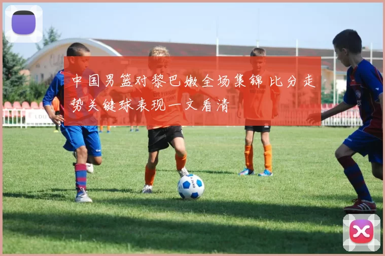 中国男篮对黎巴嫩全场集锦 比分走势关键球表现一文看清