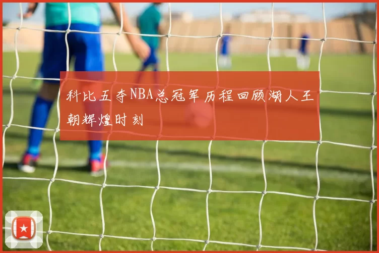 科比五夺NBA总冠军历程回顾湖人王朝辉煌时刻