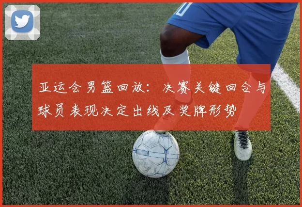 亚运会男篮回放：决赛关键回合与球员表现决定出线及奖牌形势