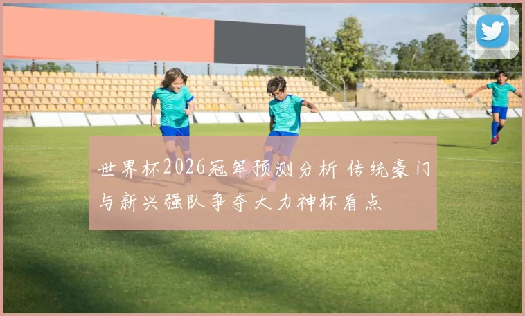 世界杯2026冠军预测分析 传统豪门与新兴强队争夺大力神杯看点