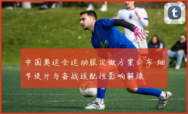 中国奥运会运动服定做方案公布 细节设计与备战适配性影响解读