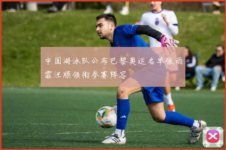 中国游泳队公布巴黎奥运名单张雨霏汪顺领衔参赛阵容