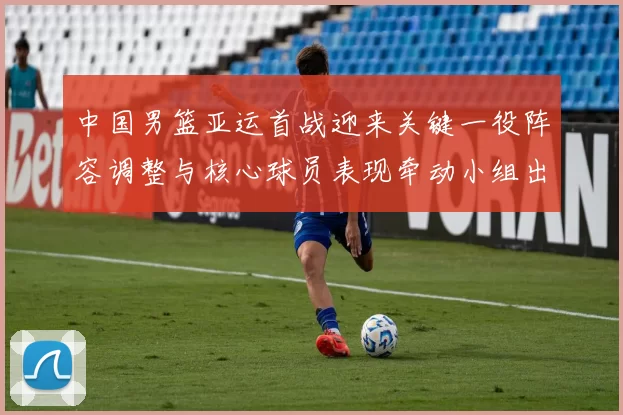 中国男篮亚运首战迎来关键一役阵容调整与核心球员表现牵动小组出线