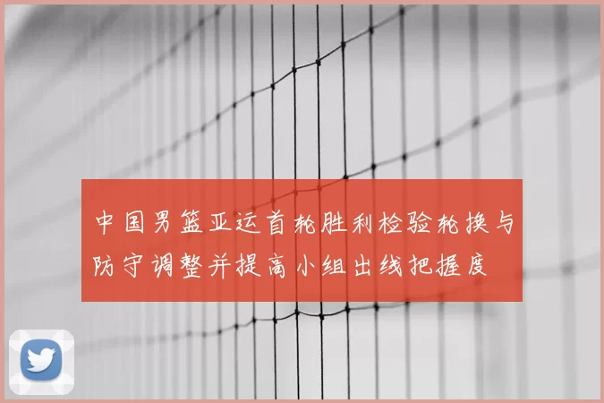 中国男篮亚运首轮胜利检验轮换与防守调整并提高小组出线把握度